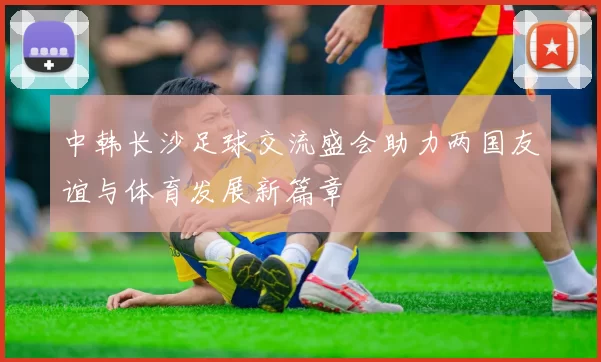 中韩长沙足球交流盛会助力两国友谊与体育发展新篇章