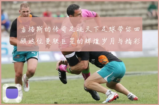 吉格斯的传奇足迹天下足球带你回顾这位曼联巨星的辉煌岁月与精彩瞬间