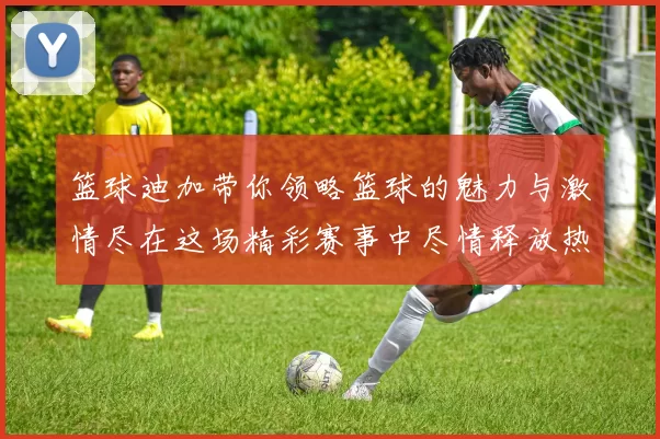 篮球迪加带你领略篮球的魅力与激情尽在这场精彩赛事中尽情释放热血青春